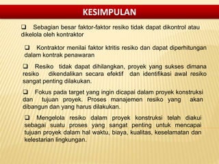  Sebagian besar faktor-faktor resiko tidak dapat dikontrol atau
dikelola oleh kontraktor
 Kontraktor menilai faktor ktritis resiko dan dapat diperhitungan
dalam kontrak penawaran
 Resiko tidak dapat dihilangkan, proyek yang sukses dimana
resiko dikendalikan secara efektif dan identifikasi awal resiko
sangat penting dilakukan.
 Fokus pada target yang ingin dicapai dalam proyek konstruksi
dan tujuan proyek. Proses manajemen resiko yang akan
dibangun dan yang harus dilakukan.
 Mengelola resiko dalam proyek konstruksi telah diakui
sebagai suatu proses yang sangat penting untuk mencapai
tujuan proyek dalam hal waktu, biaya, kualitas, keselamatan dan
kelestarian lingkungan.
KESIMPULAN
 