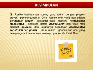  Resiko berdasarkan survey yang terkait dengan proyek-
proyek pembangunan di Cina. Resiko unik yang ada adalah
pendanaan proyek , kontraktor tidak memiliki kemampuan
manajemen , kesulitan dalam pembayaran dan tidak mau
membeli asuransi dan kurangnya kesadaran keselamatan
konstruksi dan polusi. Hal ini resiko generik dan unik yang
mempengaruhi pencapaian tujuan proyek konstruksi di Cina.
KESIMPULAN
 