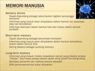 Sensory stores
 Dapat dipandang sebagai sekumpulan register penyangga
temporer
 Informasi yang masuk akan dinyatakan dalam bentuk tak terproses
atau tak terkodekan
 Informasi disimpan dalam bentuk fisik dan bukan dalam bentuk
simbolik
Short-term memory
 Dapat dipandang sebagai penyimpan temporer
 Informasi yang masuk akan dinyatakan dalam bentuk terkodekan
bukan dalam bentuk fisik
 Sering disebut sebagai working memory
Long-term memory
 Informasi yang masuk melalui kesadaran penuh yang disebut proses
“belajar” atau lewat proses bawah sadar yang terjadi berulang-ulang
 Berbasis semantik dan diakses secara asosiatif
 Sifat penyimpanannya sukar dilupakan
 