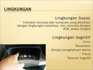  Lingkungan Sosial
 Interaksi manusia dan komputer yang dikaitkan
dengan lingkungan sosialnya, mis: manusia dengan
ATM, akses hotspot
 Lingkungan kognitif
 Umur
 Kecacatan
 Derajat pengetahuan teknis
 Fokus
 Tekanan kognitif
 