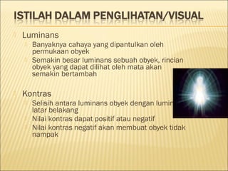  Luminans
 Banyaknya cahaya yang dipantulkan oleh
permukaan obyek
 Semakin besar luminans sebuah obyek, rincian
obyek yang dapat dilihat oleh mata akan
semakin bertambah
 Kontras
 Selisih antara luminans obyek dengan luminans
latar belakang
 Nilai kontras dapat positif atau negatif
 Nilai kontras negatif akan membuat obyek tidak
nampak
 