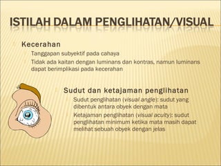 Kecerahan
 Tanggapan subyektif pada cahaya
 Tidak ada kaitan dengan luminans dan kontras, namun luminans
dapat berimplikasi pada kecerahan
 Sudut dan ketajaman penglihatan
 Sudut penglihatan (visual angle): sudut yang
dibentuk antara obyek dengan mata
 Ketajaman penglihatan (visual acuity): sudut
penglihatan minimum ketika mata masih dapat
melihat sebuah obyek dengan jelas
 