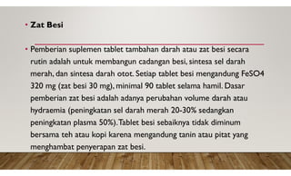 • Zat Besi
• Pemberian suplemen tablet tambahan darah atau zat besi secara
rutin adalah untuk membangun cadangan besi, sintesa sel darah
merah, dan sintesa darah otot. Setiap tablet besi mengandung FeSO4
320 mg (zat besi 30 mg), minimal 90 tablet selama hamil. Dasar
pemberian zat besi adalah adanya perubahan volume darah atau
hydraemia (peningkatan sel darah merah 20-30% sedangkan
peningkatan plasma 50%).Tablet besi sebaiknya tidak diminum
bersama teh atau kopi karena mengandung tanin atau pitat yang
menghambat penyerapan zat besi.
 