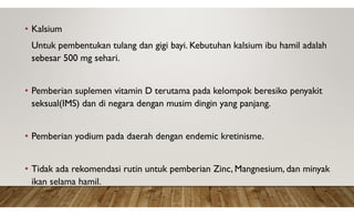 • Kalsium
Untuk pembentukan tulang dan gigi bayi. Kebutuhan kalsium ibu hamil adalah
sebesar 500 mg sehari.
• Pemberian suplemen vitamin D terutama pada kelompok beresiko penyakit
seksual(IMS) dan di negara dengan musim dingin yang panjang.
• Pemberian yodium pada daerah dengan endemic kretinisme.
• Tidak ada rekomendasi rutin untuk pemberian Zinc, Mangnesium, dan minyak
ikan selama hamil.
 