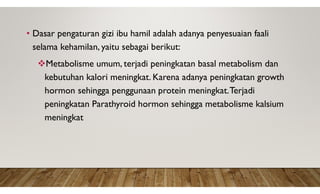 • Dasar pengaturan gizi ibu hamil adalah adanya penyesuaian faali
selama kehamilan, yaitu sebagai berikut:
Metabolisme umum, terjadi peningkatan basal metabolism dan
kebutuhan kalori meningkat. Karena adanya peningkatan growth
hormon sehingga penggunaan protein meningkat.Terjadi
peningkatan Parathyroid hormon sehingga metabolisme kalsium
meningkat
 
