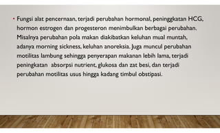 • Fungsi alat pencernaan, terjadi perubahan hormonal, peninggkatan HCG,
hormon estrogen dan progesteron menimbulkan berbagai perubahan.
Misalnya perubahan pola makan diakibatkan keluhan mual muntah,
adanya morning sickness, keluhan anoreksia. Juga muncul perubahan
motilitas lambung sehingga penyerapan makanan lebih lama, terjadi
peningkatan absorpsi nutrient, glukosa dan zat besi, dan terjadi
perubahan motilitas usus hingga kadang timbul obstipasi.
 