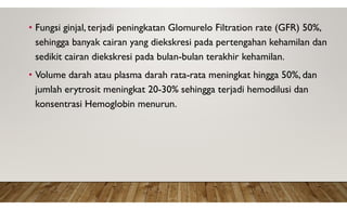 • Fungsi ginjal, terjadi peningkatan Glomurelo Filtration rate (GFR) 50%,
sehingga banyak cairan yang diekskresi pada pertengahan kehamilan dan
sedikit cairan diekskresi pada bulan-bulan terakhir kehamilan.
• Volume darah atau plasma darah rata-rata meningkat hingga 50%, dan
jumlah erytrosit meningkat 20-30% sehingga terjadi hemodilusi dan
konsentrasi Hemoglobin menurun.
 