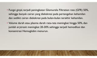 • Fungsi ginjal, terjadi peningkatan Glomurelo Filtration rate (GFR) 50%,
sehingga banyak cairan yang diekskresi pada pertengahan kehamilan
dan sedikit cairan diekskresi pada bulan-bulan terakhir kehamilan.
• Volume darah atau plasma darah rata-rata meningkat hingga 50%, dan
jumlah erytrosit meningkat 20-30% sehingga terjadi hemodilusi dan
konsentrasi Hemoglobin menurun.
 