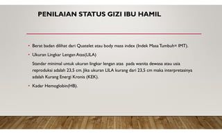 PENILAIAN STATUS GIZI IBU HAMIL
• Berat badan dilihat dari Quatelet atau body mass index (Indek Masa Tumbuh= IMT).
• Ukuran Lingkar Lengan Atas(LILA)
Standar minimal untuk ukuran lingkar lengan atas pada wanita dewasa atau usia
reproduksi adalah 23,5 cm. Jika ukuran LILA kurang dari 23,5 cm maka interpretasinya
adalah Kurang Energi Kronis (KEK).
• Kadar Hemoglobin(HB).
 