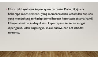• Mitos, takhayul atau kepercayaan tertentu. Perlu dikaji ada
beberapa mitos tertentu yang membahayakan kehamilan dan ada
yang mendukung terhadap pemeliharaan kesehatan selama hamil.
Mengenai mitos, takhayul atau kepercayaan tertentu sangat
dipengaruhi oleh lingkungan sosial budaya dan adt istiadat
tertentu.
 