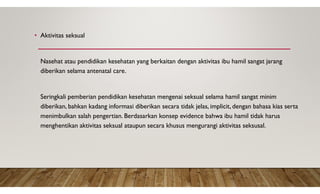 • Aktivitas seksual
Nasehat atau pendidikan kesehatan yang berkaitan dengan aktivitas ibu hamil sangat jarang
diberikan selama antenatal care.
Seringkali pemberian pendidikan kesehatan mengenai seksual selama hamil sangat minim
diberikan, bahkan kadang informasi diberikan secara tidak jelas, implicit, dengan bahasa kias serta
menimbulkan salah pengertian. Berdasarkan konsep evidence bahwa ibu hamil tidak harus
menghentikan aktivitas seksual ataupun secara khusus mengurangi aktivitas seksusal.
 