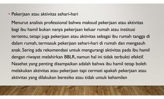 • Pekerjaan atau aktivitas sehari-hari
Menurut analisis professional bahwa maksud pekerjaan atau aktivitas
bagi ibu hamil bukan nanya pekerjaan keluar rumah atau institusi
tertentu, tetapi juga pekerjaan atau aktivitas sebagai ibu rumah tangga di
dalam rumah, termasuk pekerjaan sehari-hari di rumah dan mengasuh
anak. Sering ada rekomendasi untuk mengurangi aktivitas pada ibu hamil
dengan riwayat melahirkan BBLR, namun hal ini tidak terbukti efektif.
Nasehat yang penting disampaikan adalah bahwa ibu hamil tetap boleh
melakukan aktivitas atau pekerjaan tapi cermati apakah pekerjaan atau
aktivitas yang dilakukan beresiko atau tidak untuk kehamilan
 
