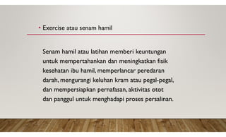 • Exercise atau senam hamil
Senam hamil atau latihan memberi keuntungan
untuk mempertahankan dan meningkatkan fisik
kesehatan ibu hamil, memperlancar peredaran
darah, mengurangi keluhan kram atau pegal-pegal,
dan mempersiapkan pernafasan, aktivitas otot
dan panggul untuk menghadapi proses persalinan.
 