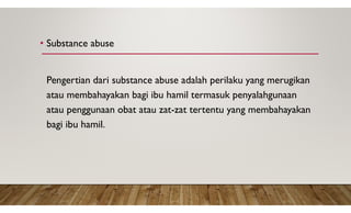 • Substance abuse
Pengertian dari substance abuse adalah perilaku yang merugikan
atau membahayakan bagi ibu hamil termasuk penyalahgunaan
atau penggunaan obat atau zat-zat tertentu yang membahayakan
bagi ibu hamil.
 
