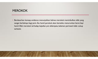 MEROKOK
• Berdasarkan konsep evidence menunjukkan bahwa merokok menimbulkan efek yang
sangat berbahaya bagi janin. Ibu hamil perokok akan beresiko menurunkan berat bayi
hamil. Efek merokok terhadap kejadian pre eklampsia, kelainan perinatal tidak cukup
terbukti.
 
