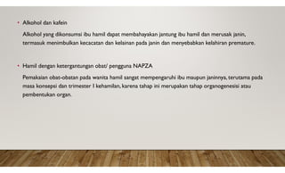 • Alkohol dan kafein
Alkohol yang dikonsumsi ibu hamil dapat membahayakan jantung ibu hamil dan merusak janin,
termasuk menimbulkan kecacatan dan kelainan pada janin dan menyebabkan kelahiran premature.
• Hamil dengan ketergantungan obat/ pengguna NAPZA
Pemakaian obat-obatan pada wanita hamil sangat mempengaruhi ibu maupun janinnya, terutama pada
masa konsepsi dan trimester I kehamilan, karena tahap ini merupakan tahap organogenesisi atau
pembentukan organ.
 
