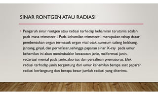 SINAR RONTGEN ATAU RADIASI
• Pengaruh sinar rontgen atau radiasi terhadap kehamilan terutama adalah
pada masa trimester I. Pada kehamilan trimester I merupakan tahap dasar
pembentukan organ termasuk organ vital otak, sumsum tulang belakang,
jantung, ginjal, dan pernafasan,sehingga paparan sinar X-ray pada umur
kehamilan ini akan menimbulakn kecacatan janin, malformasi janin,
redartasi mental pada janin, abortus dan persalinan prematorus. Efek
radiasi terhadap janin tergantung dari umur kehamilan berapa saat paparan
radiasi berlangsung dan berapa besar jumlah radiasi yang diterima.
 