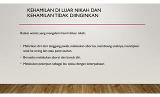 KEHAMILAN DI LUAR NIKAH DAN
KEHAMILANTIDAK DIINGINKAN
Reaksi wanita yang mengalami hamil diluar nikah:
• Melarikan diri dari tanggung jawab, melakukan abortus, membuang anaknya, menitipkan
anak ke orang lain atau panti asuhan.
• Berusaha melakukan aborsi dan bunuh diri.
• Melakukan pekerjaan sebagai ibu walau dengan keterpaksaan
 