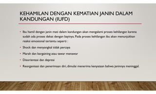 KEHAMILAN DENGAN KEMATIAN JANIN DALAM
KANDUNGAN (IUFD)
• Ibu hamil dengan janin mati dalam kandungan akan mengalami proses kehilangan karena
sudah ada proses dekat dengan bayinya. Pada proses kehilangan ibu akan menunjukkan
reaksi emosional tertentu seperti :
• Shock dan menyangkal tidak percaya
• Marah dan bargaining atau tawar menawar
• Disorientasi dan depresi
• Reorganisasi dan penerimaan diri, dimulai menerima kenyataan bahwa janinnya meninggal.
 
