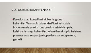 STATUS KESEHATAN/PENYAKIT
• Penyakit atau komplikasi akibat langsung
kehamilan.Termasuk dalam klasifikasi ini adalah
Hyperemesis gravidarum, preeklamsia/eklampsia,
kelainan lamanya kehamilan, kehamilan ektopik, kelainan
plasenta atau selaput janin, perdarahan antepartum,
gemelli.
 