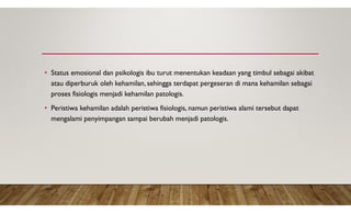 • Status emosional dan psikologis ibu turut menentukan keadaan yang timbul sebagai akibat
atau diperburuk oleh kehamilan, sehingga terdapat pergeseran di mana kehamilan sebagai
proses fisiologis menjadi kehamilan patologis.
• Peristiwa kehamilan adalah peristiwa fisiologis, namun peristiwa alami tersebut dapat
mengalami penyimpangan sampai berubah menjadi patologis.
 