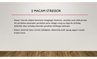 2 MACAM STRESSOR
• Stessor internal, meliputi kecemasan, ketegangan, ketekutan , penyakit, cacat, tidak percaya
diri, perubahan penampilan, perubahan peran sebagai orang tua, sikap ibu terhadap
kehamilan, takut terhadap kehamilan persalinan, kehilangan pekerjaan.
• Stessor eksternal, status marital, maladaptasi, relationship, kasih sayang, support mental,
broken home.
 