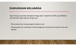 DUKUNGAN KELUARGA
Tugas keluarga yang saling melengkapi sehingga dapat menghindari konflik yang diakibatkan
oleh kehamilan dapat ditempuh dengan jalan :
• Merencanakan dan memepersiapkan kehadiran anak
• Mengumpulkan dan memberikan informasi bagaimana merawat dan menjadi ibu atau ayah
bagi bayi
 