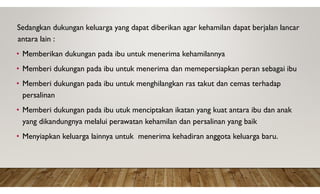 Sedangkan dukungan keluarga yang dapat diberikan agar kehamilan dapat berjalan lancar
antara lain :
• Memberikan dukungan pada ibu untuk menerima kehamilannya
• Memberi dukungan pada ibu untuk menerima dan memepersiapkan peran sebagai ibu
• Memberi dukungan pada ibu untuk menghilangkan ras takut dan cemas terhadap
persalinan
• Memberi dukungan pada ibu utuk menciptakan ikatan yang kuat antara ibu dan anak
yang dikandungnya melalui perawatan kehamilan dan persalinan yang baik
• Menyiapkan keluarga lainnya untuk menerima kehadiran anggota keluarga baru.
 