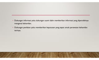 • Dukungan informasi yaitu dukungan suami dalm memberikan informasi yang diperolehnya
mengenai kehamilan.
• Dukungan penilaian yaitu memberikan keputusan yang tepat untuk perawatan kehamilan
istrinya.
 