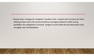 • Banyak alasan mengapa ibu mengalami kesulitan untuk menjadi sehat terutama ibu hamil,
beberapa alasan antara lain karena kemiskinan, kurangnya pelayanan medik, kurang
pendidikan dan pengetahuan, termasuk pengaruh social budaya berupa kepercayaan yang
merugikan atau membahayakan.
 