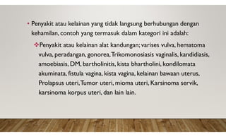 • Penyakit atau kelainan yang tidak langsung berhubungan dengan
kehamilan, contoh yang termasuk dalam kategori ini adalah:
Penyakit atau kelainan alat kandungan; varises vulva, hematoma
vulva, peradangan, gonorea,Trikomonosiasis vaginalis, kandidiasis,
amoebiasis, DM, bartholinitis, kista bhartholini, kondilomata
akuminata, fistula vagina, kista vagina, kelainan bawaan uterus,
Prolapsus uteri,Tumor uteri, mioma uteri, Karsinoma servik,
karsinoma korpus uteri, dan lain lain.
 
