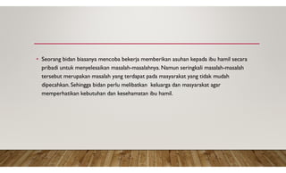 • Seorang bidan biasanya mencoba bekerja memberikan asuhan kepada ibu hamil secara
pribadi untuk menyelesaikan masalah-masalahnya. Namun seringkali masalah-masalah
tersebut merupakan masalah yang terdapat pada masyarakat yang tidak mudah
dipecahkan. Sehingga bidan perlu melibatkan keluarga dan masyarakat agar
memperhatikan kebutuhan dan kesehamatan ibu hamil.
 