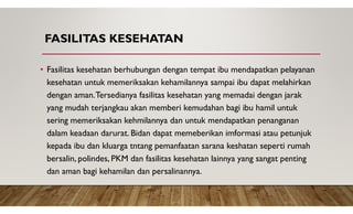 FASILITAS KESEHATAN
• Fasilitas kesehatan berhubungan dengan tempat ibu mendapatkan pelayanan
kesehatan untuk memeriksakan kehamilannya sampai ibu dapat melahirkan
dengan aman.Tersedianya fasilitas kesehatan yang memadai dengan jarak
yang mudah terjangkau akan memberi kemudahan bagi ibu hamil untuk
sering memeriksakan kehmilannya dan untuk mendapatkan penanganan
dalam keadaan darurat. Bidan dapat memeberikan imformasi atau petunjuk
kepada ibu dan kluarga tntang pemanfaatan sarana keshatan seperti rumah
bersalin, polindes, PKM dan fasilitas kesehatan lainnya yang sangat penting
dan aman bagi kehamilan dan persalinannya.
 