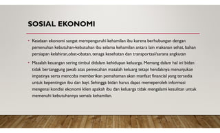 SOSIAL EKONOMI
• Keadaan ekonomi sangat mempengaruhi kehamilan ibu karena berhubungan dengan
pemenuhan kebutuhan-kebutuhan ibu selama kehamilan antara lain makanan sehat, bahan
persiapan kelahiran,obat-obatan, tenaga kesehatan dan transportasi/sarana angkutan
• Masalah keuangan sering timbul didalam kehidupan keluarga. Memang dalam hal ini bidan
tidak bertanggung jawab atas pemecahan masalah keluarg tetapi hendaknya menunjukan
impatinya serta mencoba memberikan pemahaman akan manfaat financial yang tersedia
untuk kepentingan ibu dan bayi. Sehingga bidan harus dapat memeperoleh informasi
mengenai kondisi ekonomi klien apakah ibu dan keluarga tidak mengalami kesulitan untuk
memenuhi kebutuhannya semala kehamilan.
 