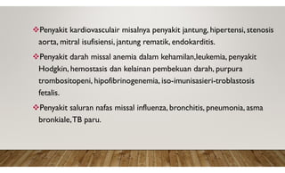 Penyakit kardiovasculair misalnya penyakit jantung, hipertensi, stenosis
aorta, mitral isufisiensi, jantung rematik, endokarditis.
Penyakit darah missal anemia dalam kehamilan,leukemia, penyakit
Hodgkin, hemostasis dan kelainan pembekuan darah, purpura
trombositopeni, hipofibrinogenemia, iso-imunisasieri-troblastosis
fetalis.
Penyakit saluran nafas missal influenza, bronchitis, pneumonia, asma
bronkiale,TB paru.
 