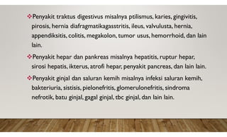 Penyakit traktus digestivus misalnya ptilismus, karies, gingivitis,
pirosis, hernia diafragmatikagasstritis, ileus, valvulusta, hernia,
appendiksitis, colitis, megakolon, tumor usus, hemorrhoid, dan lain
lain.
Penyakit hepar dan pankreas misalnya hepatitis, ruptur hepar,
sirosi hepatis, ikterus, atrofi hepar, penyakit pancreas, dan lain lain.
Penyakit ginjal dan saluran kemih misalnya infeksi saluran kemih,
bakteriuria, sistisis, pielonefritis, glomerulonefritis, sindroma
nefrotik, batu ginjal, gagal ginjal, tbc ginjal, dan lain lain.
 