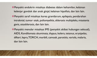 Penyakit endokrin misalnya diabetes dalam kehamilan, kelainan
kelenjar gondok dan anak ginjal, kelainan hipofisis, dan lain lain.
Penyakit saraf misalnya korea gravidarum, epilepsia, pendarahan
intraknial, tumor otak, poliomyelitis, sklerosis multipleks, miastenia
gavis, otosklerosis, dan lain lain.
Penyakit menular misalnya IMS (penyakit akibat hubungan seksual),
AIDS, Kondilomata akuminata, thypus, kolera, tetanus, erysipelas,
difteri, lepra,TORCH, morbili, camoak, parotitis, variola, malaria,
dan lain lain.
 