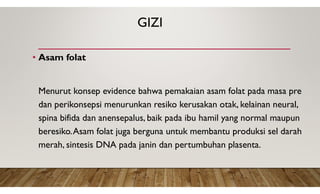 GIZI
• Asam folat
Menurut konsep evidence bahwa pemakaian asam folat pada masa pre
dan perikonsepsi menurunkan resiko kerusakan otak, kelainan neural,
spina bifida dan anensepalus, baik pada ibu hamil yang normal maupun
beresiko.Asam folat juga berguna untuk membantu produksi sel darah
merah, sintesis DNA pada janin dan pertumbuhan plasenta.
 