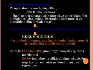 1. Hukum Minimum Liebig
Pelopor: Justus von Liebig (1840)
(ahli Kimia Jerman)
-- Hasil panen dibatasi oleh nutrisi yg diperlukan dlm
jumlah kecil dan bukan ditentukan oleh nutrisi yg
diperlukan dlm jumlah besar
JADI, ada faktor penentu yg membatasi produktivitas
HUKUM MINIMUM
Pertumbuhan tergantung kpd sejumlah bahan nutrisi
yg berada dlm jumlah sedikit sekali
Contoh: CO2 dan H2O jumlahnya banyak shg tidak
membatasi
Fosfor jumlahnya sedikit di alam, shg fosfor
mrp faktor pembatas pertumbuhan dan
reproduksi
 