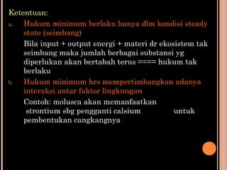 Ketentuan:
a. Hukum minimum berlaku hanya dlm kondisi steady
state (seimbang)
Bila input + output energi + materi dr ekosistem tak
seimbang maka jumlah berbagai substansi yg
diperlukan akan bertabah terus ==== hukum tak
berlaku
b. Hukum minimum hrs mempertimbangkan adanya
interaksi antar faktor lingkungan
Contoh: molusca akan memanfaatkan
strontium sbg pengganti calsium untuk
pembentukan cangkangnya
 