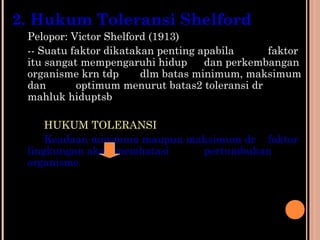 2. Hukum Toleransi Shelford
Pelopor: Victor Shelford (1913)
-- Suatu faktor dikatakan penting apabila faktor
itu sangat mempengaruhi hidup dan perkembangan
organisme krn tdp dlm batas minimum, maksimum
dan optimum menurut batas2 toleransi dr
mahluk hiduptsb
HUKUM TOLERANSI
Keadaan minimum maupun maksimum dr faktor
lingkungan akan membatasi pertumbuhan
organisme
 
