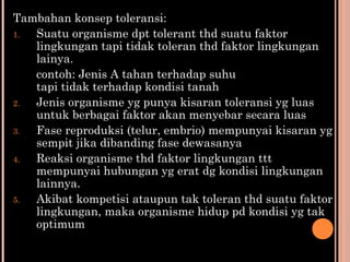 Tambahan konsep toleransi:
1. Suatu organisme dpt tolerant thd suatu faktor
lingkungan tapi tidak toleran thd faktor lingkungan
lainya.
contoh: Jenis A tahan terhadap suhu
tapi tidak terhadap kondisi tanah
2. Jenis organisme yg punya kisaran toleransi yg luas
untuk berbagai faktor akan menyebar secara luas
3. Fase reproduksi (telur, embrio) mempunyai kisaran yg
sempit jika dibanding fase dewasanya
4. Reaksi organisme thd faktor lingkungan ttt
mempunyai hubungan yg erat dg kondisi lingkungan
lainnya.
5. Akibat kompetisi ataupun tak toleran thd suatu faktor
lingkungan, maka organisme hidup pd kondisi yg tak
optimum
 
