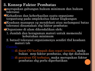 3. Konsep Faktor Pembatas
merupakan gabungan hukum minimum dan hukum
toleransi
Kehadiran dan keberhasilan suatu organisme
tergantung pada ompleksitas faktor lingkungan
Keadaan manapun yg mendekati atau melampaui batas
toleransi dinamakan sbg faktor pembatas
Organisme di alam dikendalikan oleh:
1. Jumlah dan keragaman materi untuk memenuhi
kebutuhan minimum
2. batas2 toleransi organismenya sendiri thd keadaan
materi tsb
Contoh:
1) di darat O2 berlimpah dan cepat tersedia, maka
bukan mrp faktor pembatas, shg dpt diabaikan
2) di perairan O2 terbatas, maka merupakan faktor
pembatas shg perlu diperhatikan
 