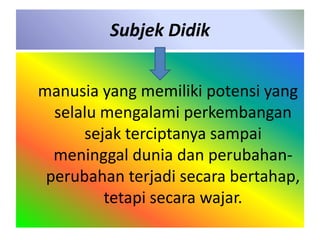 Subjek Didik 
manusia yang memiliki potensi yang 
selalu mengalami perkembangan 
sejak terciptanya sampai 
meninggal dunia dan perubahan-perubahan 
terjadi secara bertahap, 
tetapi secara wajar. 
 
