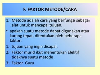 F. FAKTOR METODE/CARA 
1. Metode adalah cara yang berfungsi sebagai 
alat untuk mencapai tujuan. 
• apakah suatu metode dapat digunakan atau 
kurang tepat, ditentukan oleh beberapa 
faktor: 
1. tujuan yang ingin dicapai. 
2. Faktor murid ikut menentukan Efektif 
tidaknya suatu metode 
3. Faktor Guru 
 