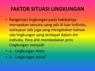 FAKTOR SITUASI LINGKUNGAN 
• Pengertian lingkungan pada hakikatnya 
merupakan sesuatu yang ads di luar individu, 
walaupun ads juga yang mengatakan bahwa 
ada lingkungan yang terdapat dalam diri 
individu. Para ahli membedakan jenis 
Lingkungan menjadi: 
• a. Lingkungan Alam 
• b. Lingkungan Social 
 