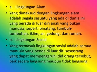 • a. Lingkungan Alam 
• Yang dimaksud dengan lingkungan alam 
adalah segala sesuatu yang ada di dunia ini 
yang berada di luar diri anak yang bukan 
manusia, seperti binatang, tumbuh-tumbuhan, 
iklim, air, gedung, dan rumah. 
• b. Lingkungan Social 
• Yang termasuk lingkungan sosial adalah semua 
manusia yang benda di luar diri seseorang 
yang dapat mempengaruhi did orang tersebut, 
baik secara langsung maupun tidak langsung 
 