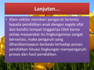 Lanjutan... 
• Alam sekitar memberi pengaruh tertentu 
kepada pendidikan anak dengan segala sifat 
dan kondisi tempat tinggalnya Oleh karna 
setiap masyarakat itu lingkungannya sangat 
bervariasi, maka pengaruh yang 
dihasilkannyapun berbeda terhadap proses 
pendidikan Situasi lingkungan mempengaruhi 
proses dan hasil pendidikan. 
 
