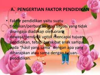A. PENGERTIAN FAKTOR PENDIDIKAN 
• Faktor pendidikan yaitu suatu 
tindakan/perbuatan atau situasi yang tidak 
disengaja diadakan oleh orang 
dewasa/pendidik untuk mencapai tujuan 
pendidikan, tetapi berakibat anak sampai 
pada “hasil yang sama” dengan apa yang 
diharapkan atau sama dengan tujuan 
pendidikan. 
 