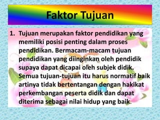 Faktor Tujuan 
1. Tujuan merupakan faktor pendidikan yang 
memiliki posisi penting dalam proses 
pendidikan. Bermacam-macam tujuan 
pendidikan yang diinginkan oleh pendidik 
supaya dapat dicapai oleh subjek didik. 
Semua tujuan-tujuan itu harus normatif baik 
artinya tidak bertentangan dengan hakikat 
perkembangan peserta didik dan dapat 
diterima sebagai nilai hidup yang baik. 
 